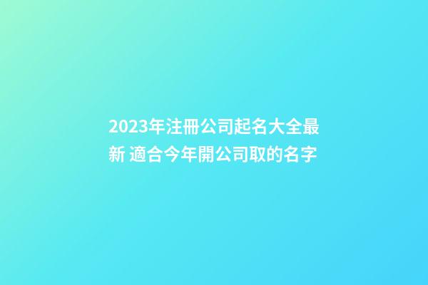 2023年注冊公司起名大全最新 適合今年開公司取的名字-第1張-公司起名-玄機派
